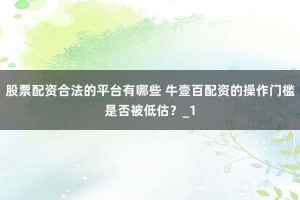 股票配资合法的平台有哪些 牛壹百配资的操作门槛是否被低估？_1