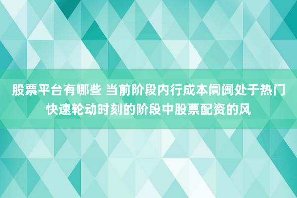 股票平台有哪些 当前阶段内行成本阛阓处于热门快速轮动时刻的阶段中股票配资的风