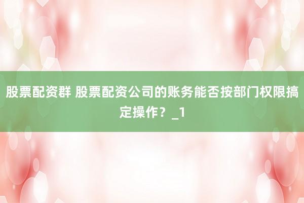 股票配资群 股票配资公司的账务能否按部门权限搞定操作？_1